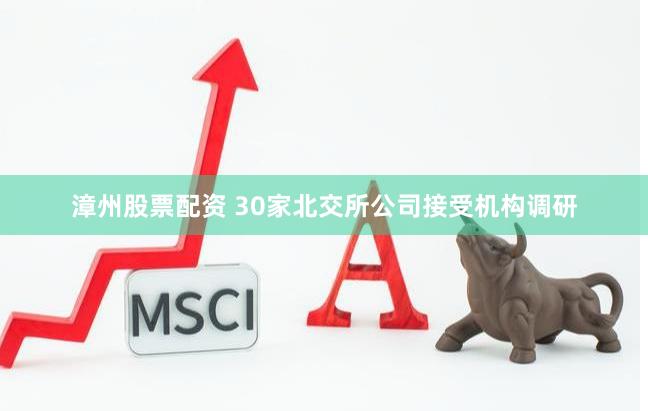 漳州股票配资 30家北交所公司接受机构调研