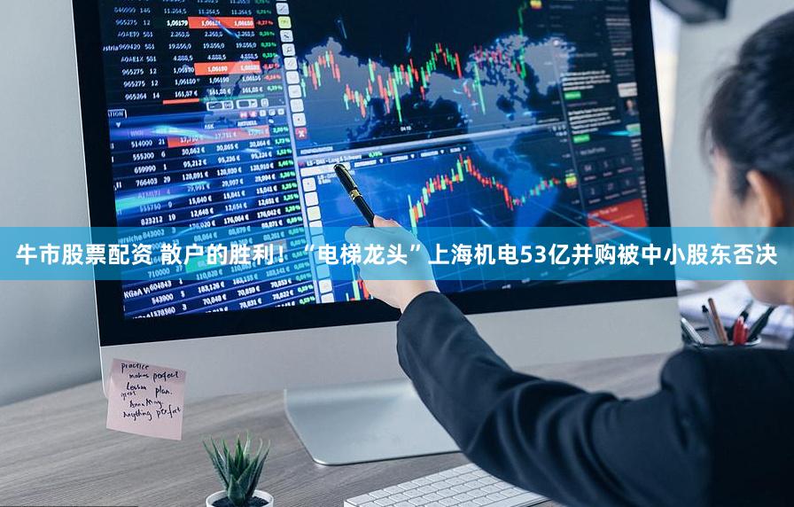 牛市股票配资 散户的胜利！“电梯龙头”上海机电53亿并购被中小股东否决