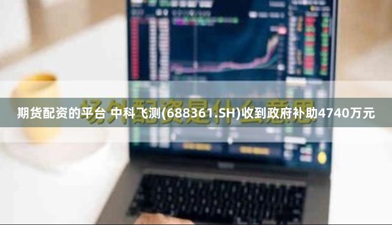 期货配资的平台 中科飞测(688361.SH)收到政府补助4740万元