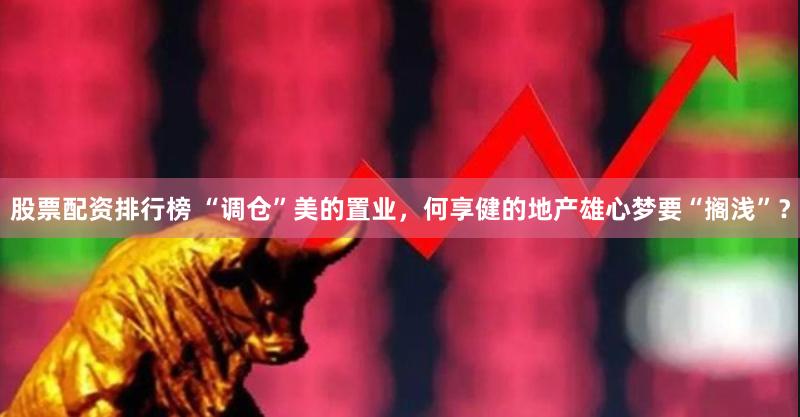 股票配资排行榜 “调仓”美的置业，何享健的地产雄心梦要“搁浅”？