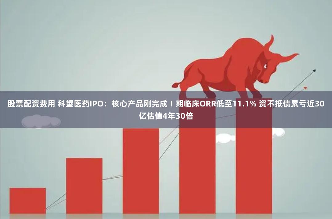 股票配资费用 科望医药IPO：核心产品刚完成Ⅰ期临床ORR低至11.1% 资不抵债累亏近30亿估值4年30倍