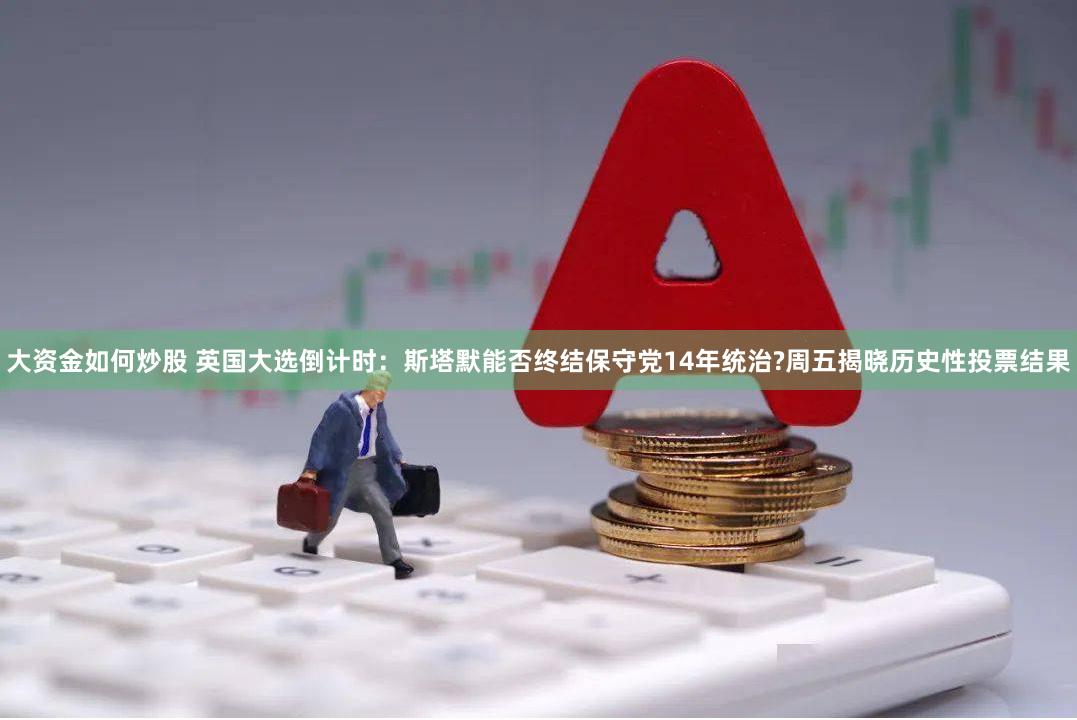 大资金如何炒股 英国大选倒计时：斯塔默能否终结保守党14年统治?周五揭晓历史性投票结果