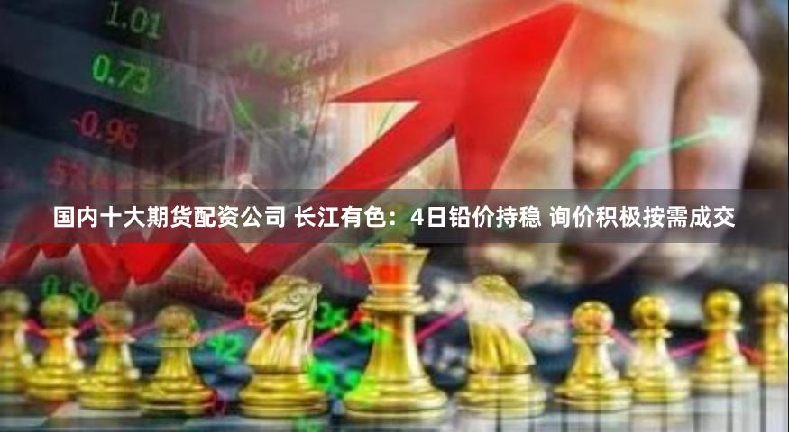 国内十大期货配资公司 长江有色：4日铅价持稳 询价积极按需成交