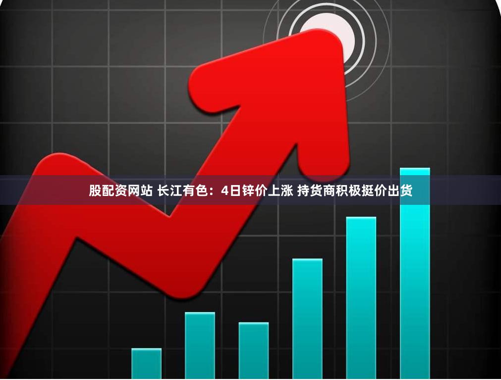 股配资网站 长江有色：4日锌价上涨 持货商积极挺价出货