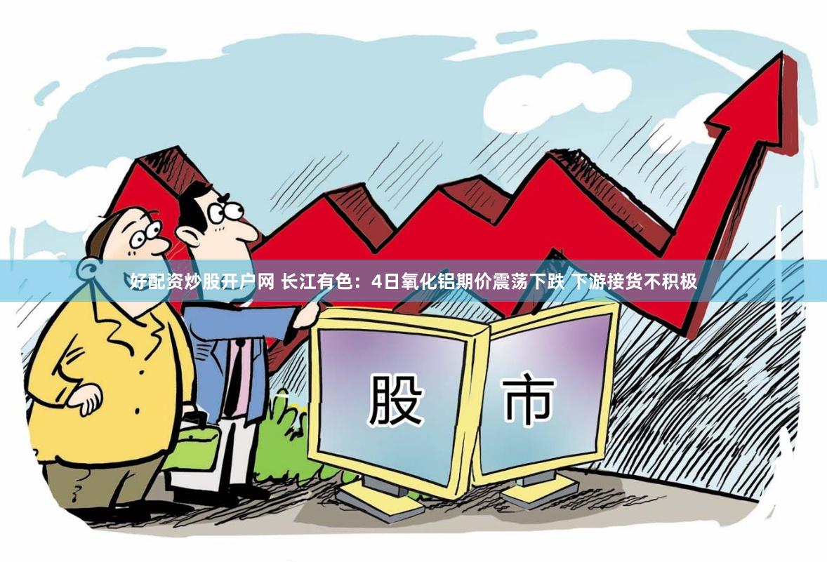 好配资炒股开户网 长江有色：4日氧化铝期价震荡下跌 下游接货不积极