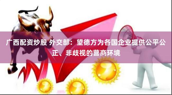 广西配资炒股 外交部：望德方为各国企业提供公平公正、非歧视的营商环境