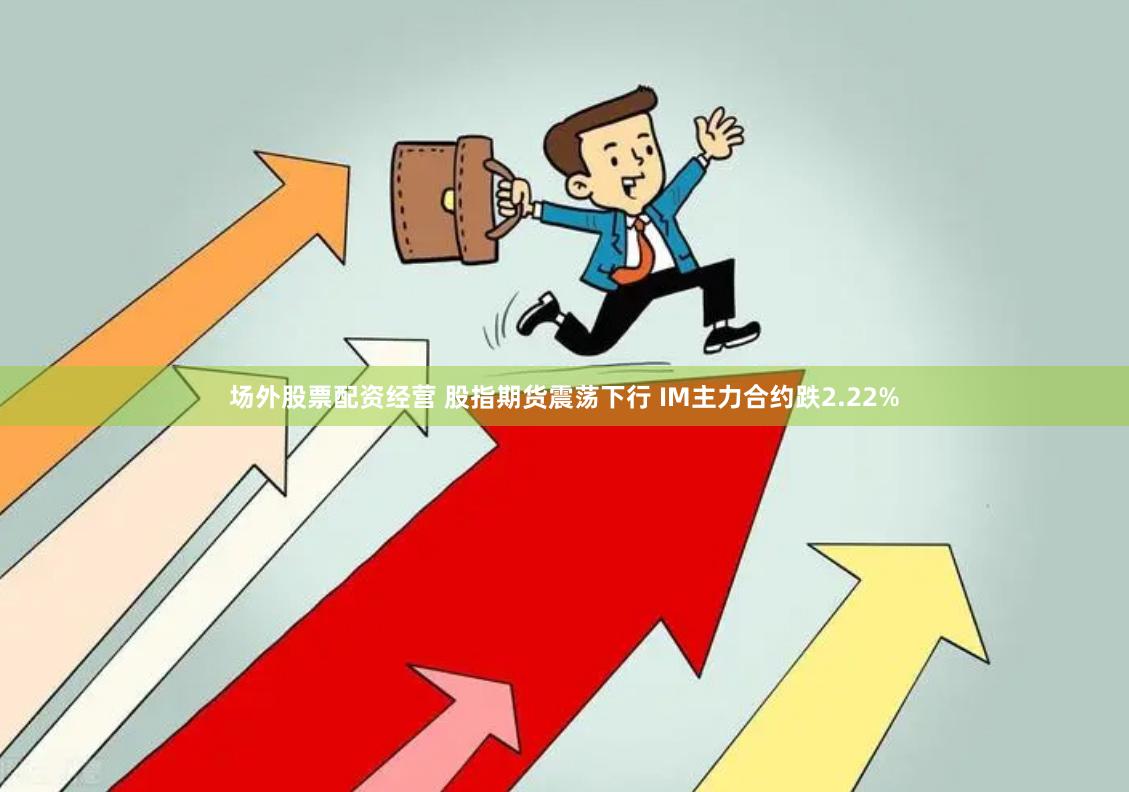 场外股票配资经营 股指期货震荡下行 IM主力合约跌2.22%