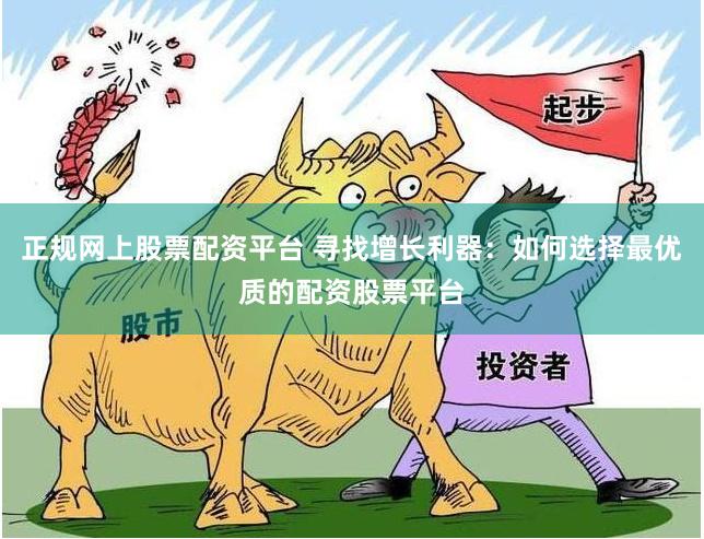 正规网上股票配资平台 寻找增长利器：如何选择最优质的配资股票平台