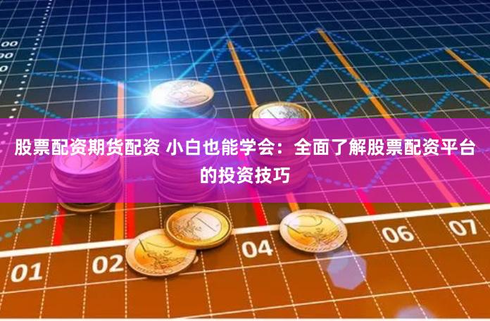 股票配资期货配资 小白也能学会：全面了解股票配资平台的投资技巧