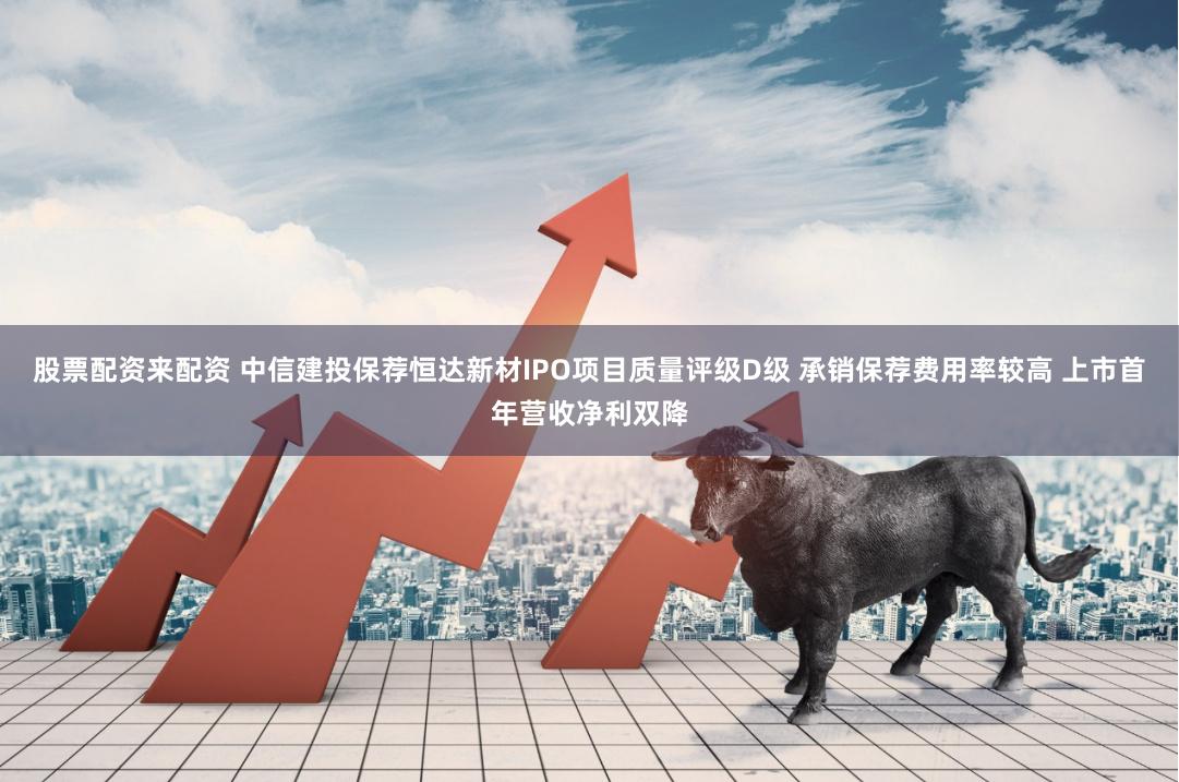 股票配资来配资 中信建投保荐恒达新材IPO项目质量评级D级 承销保荐费用率较高 上市首年营收净利双降