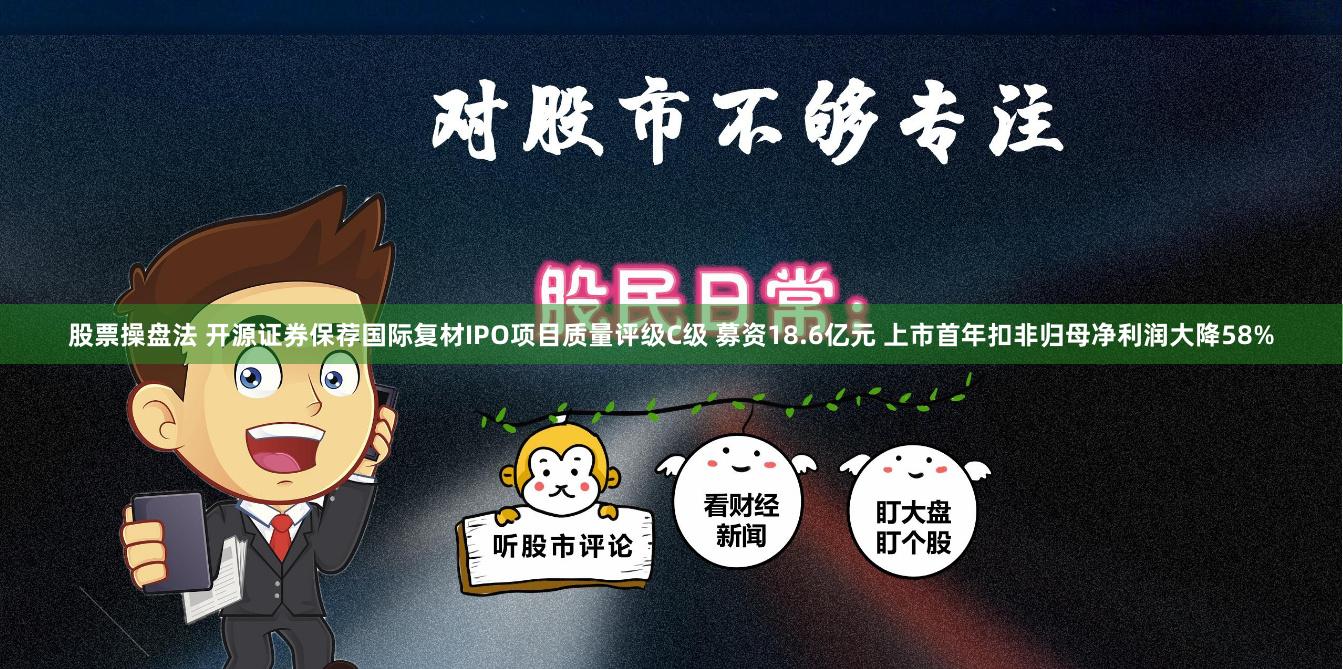 股票操盘法 开源证券保荐国际复材IPO项目质量评级C级 募资18.6亿元 上市首年扣非归母净利润大降58%