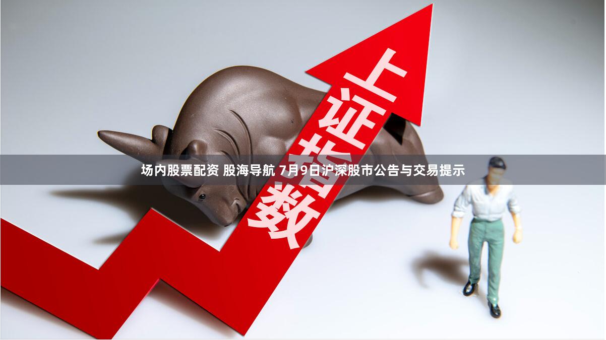 场内股票配资 股海导航 7月9日沪深股市公告与交易提示