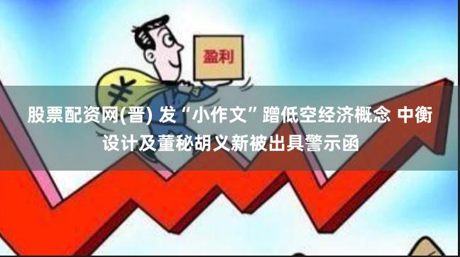 股票配资网(晋) 发“小作文”蹭低空经济概念 中衡设计及董秘胡义新被出具警示函