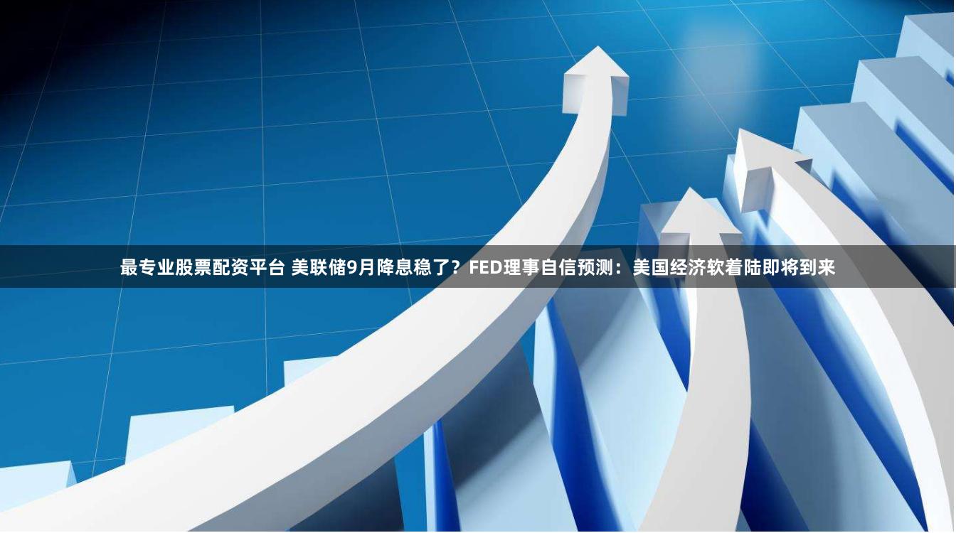 最专业股票配资平台 美联储9月降息稳了？FED理事自信预测：美国经济软着陆即将到来