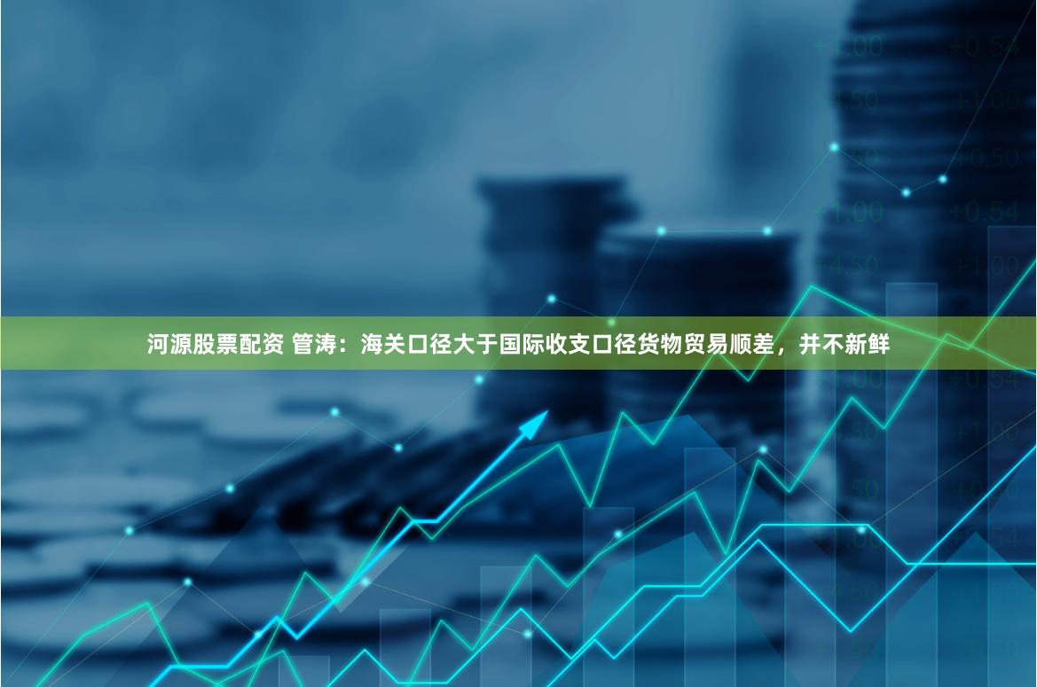 河源股票配资 管涛：海关口径大于国际收支口径货物贸易顺差，并不新鲜