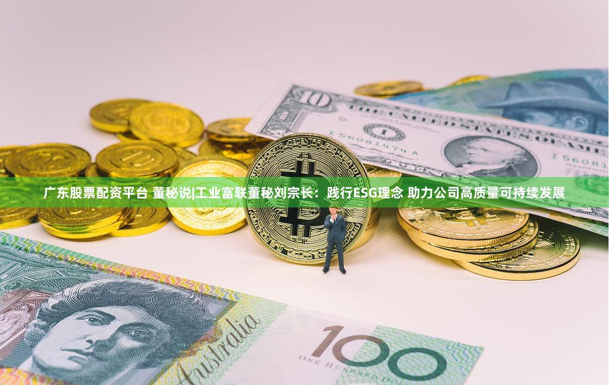 广东股票配资平台 董秘说|工业富联董秘刘宗长：践行ESG理念 助力公司高质量可持续发展
