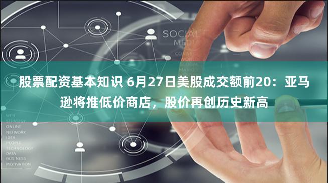 股票配资基本知识 6月27日美股成交额前20：亚马逊将推低价商店，股价再创历史新高