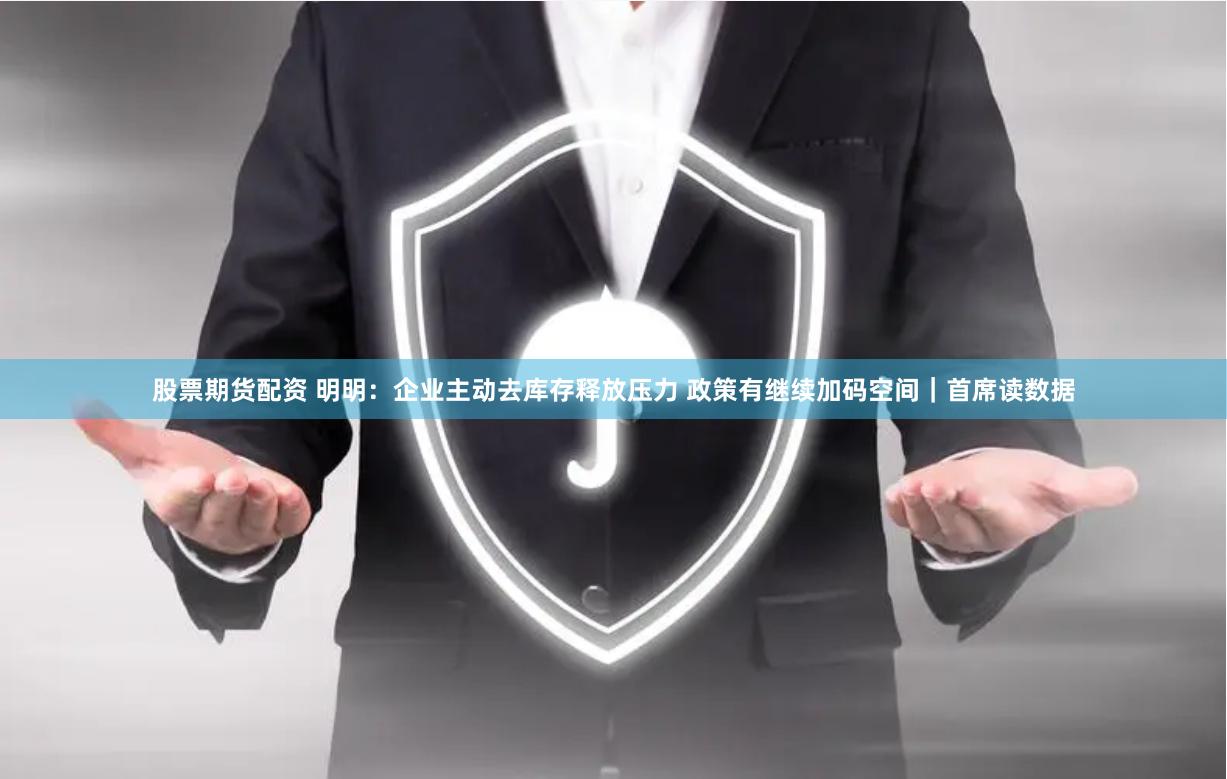 股票期货配资 明明：企业主动去库存释放压力 政策有继续加码空间｜首席读数据