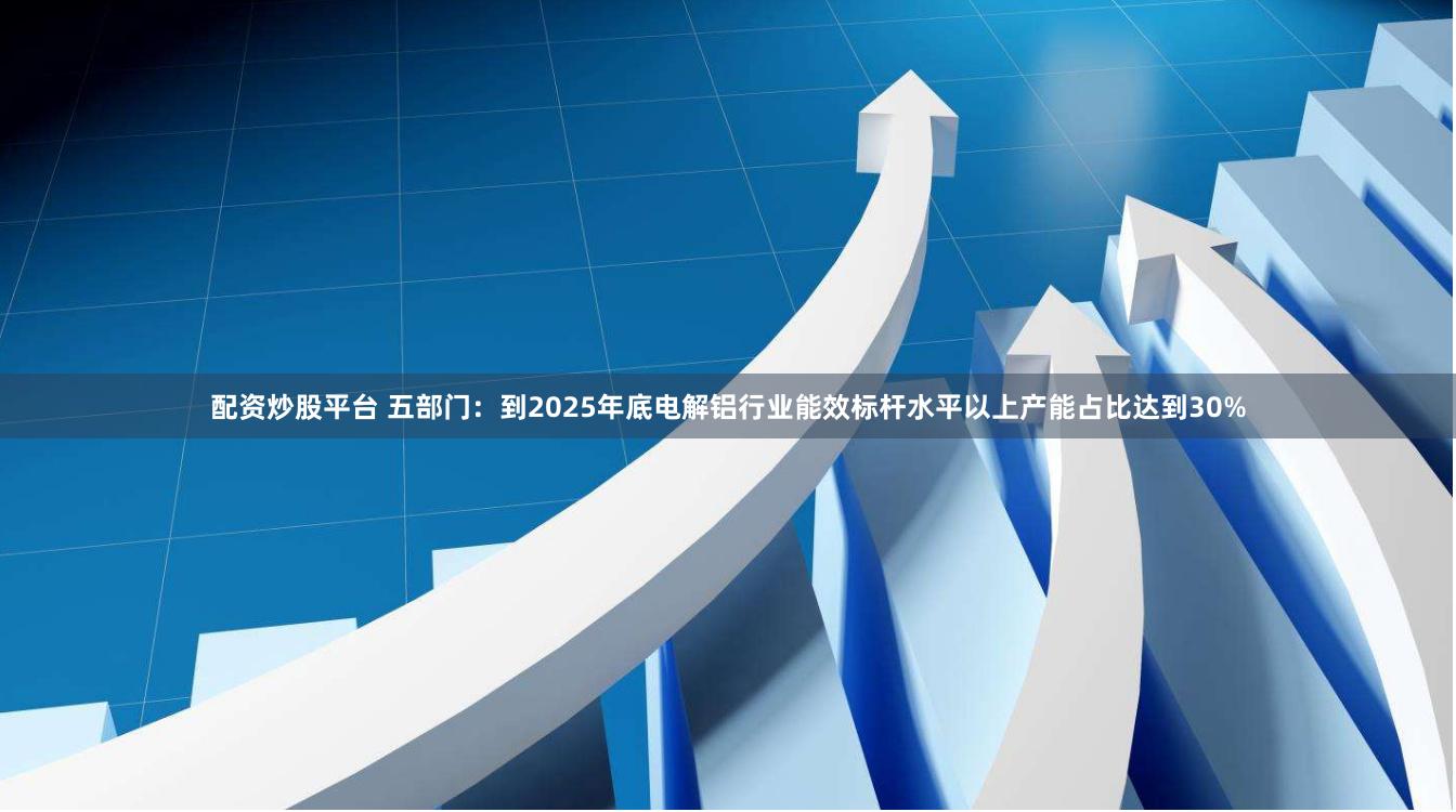 配资炒股平台 五部门：到2025年底电解铝行业能效标杆水平以上产能占比达到30%