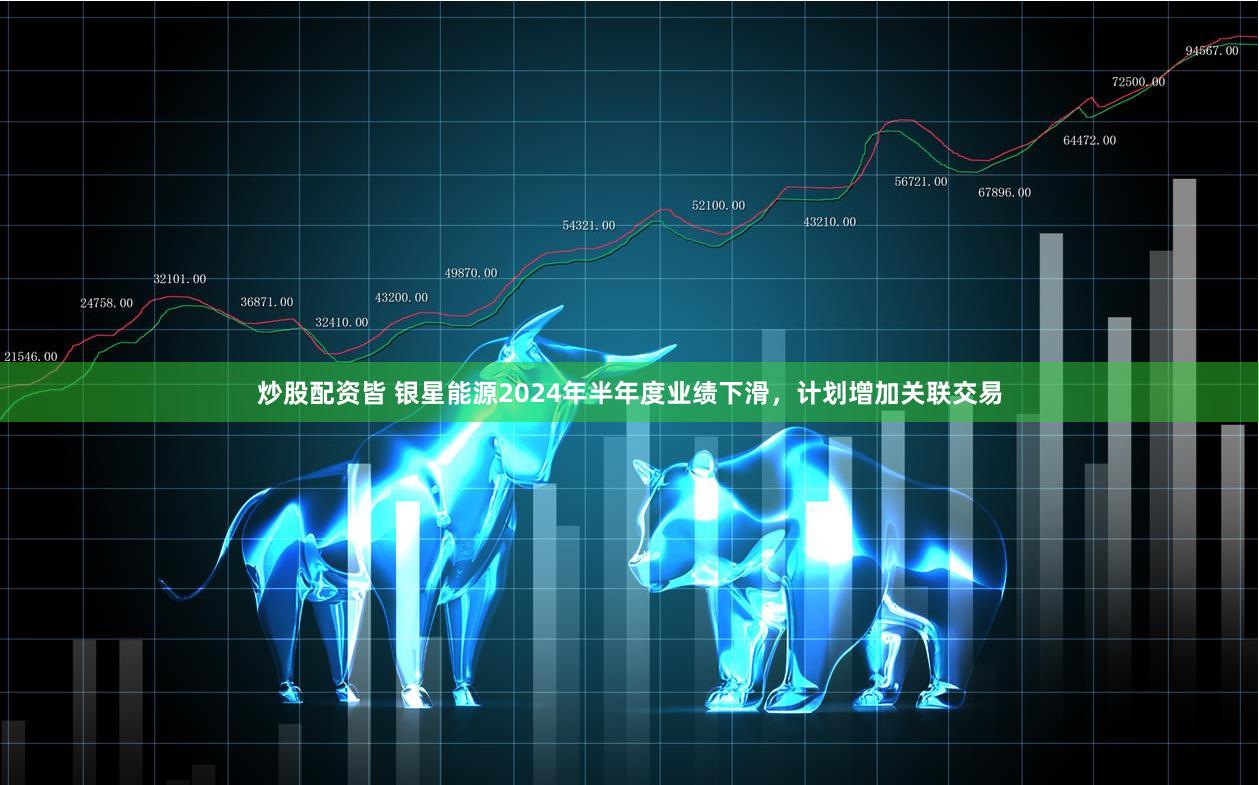 炒股配资皆 银星能源2024年半年度业绩下滑，计划增加关联交易