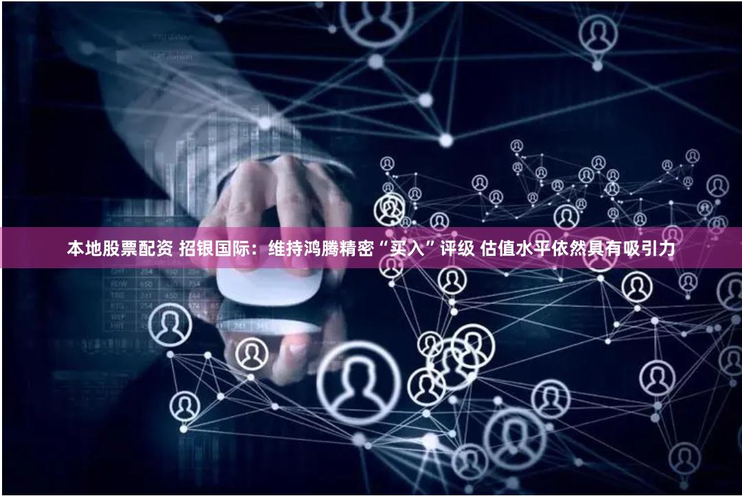 本地股票配资 招银国际：维持鸿腾精密“买入”评级 估值水平依然具有吸引力
