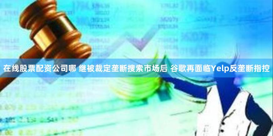 在线股票配资公司哪 继被裁定垄断搜索市场后 谷歌再面临Yelp反垄断指控