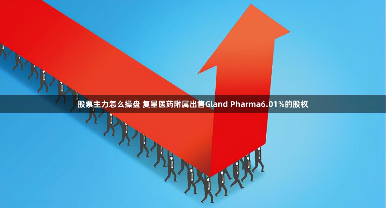 股票主力怎么操盘 复星医药附属出售Gland Pharma6.01%的股权