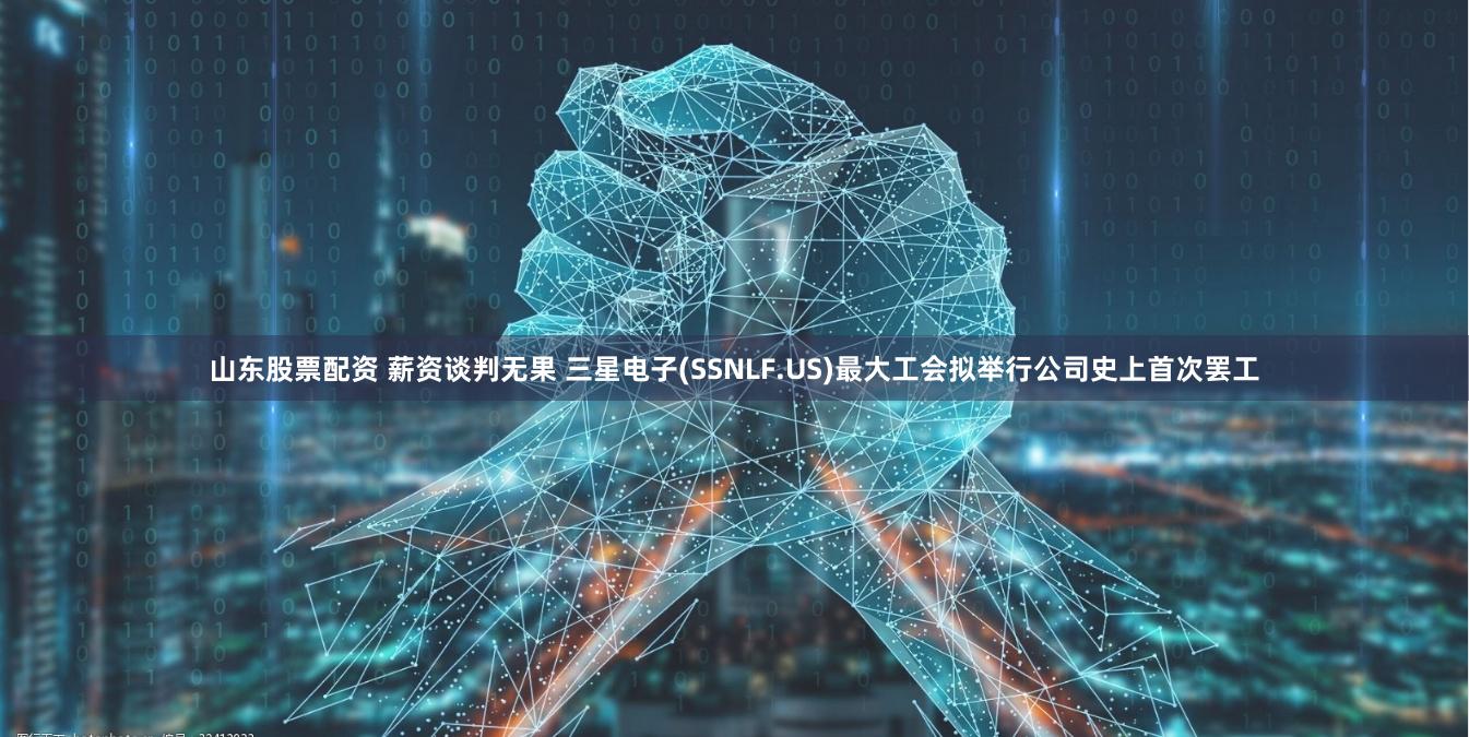 山东股票配资 薪资谈判无果 三星电子(SSNLF.US)最大工会拟举行公司史上首次罢工