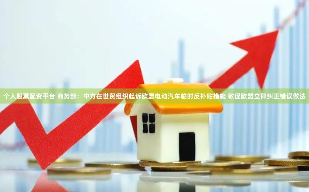 个人股票配资平台 商务部：中方在世贸组织起诉欧盟电动汽车临时反补贴措施 敦促欧盟立即纠正错误做法