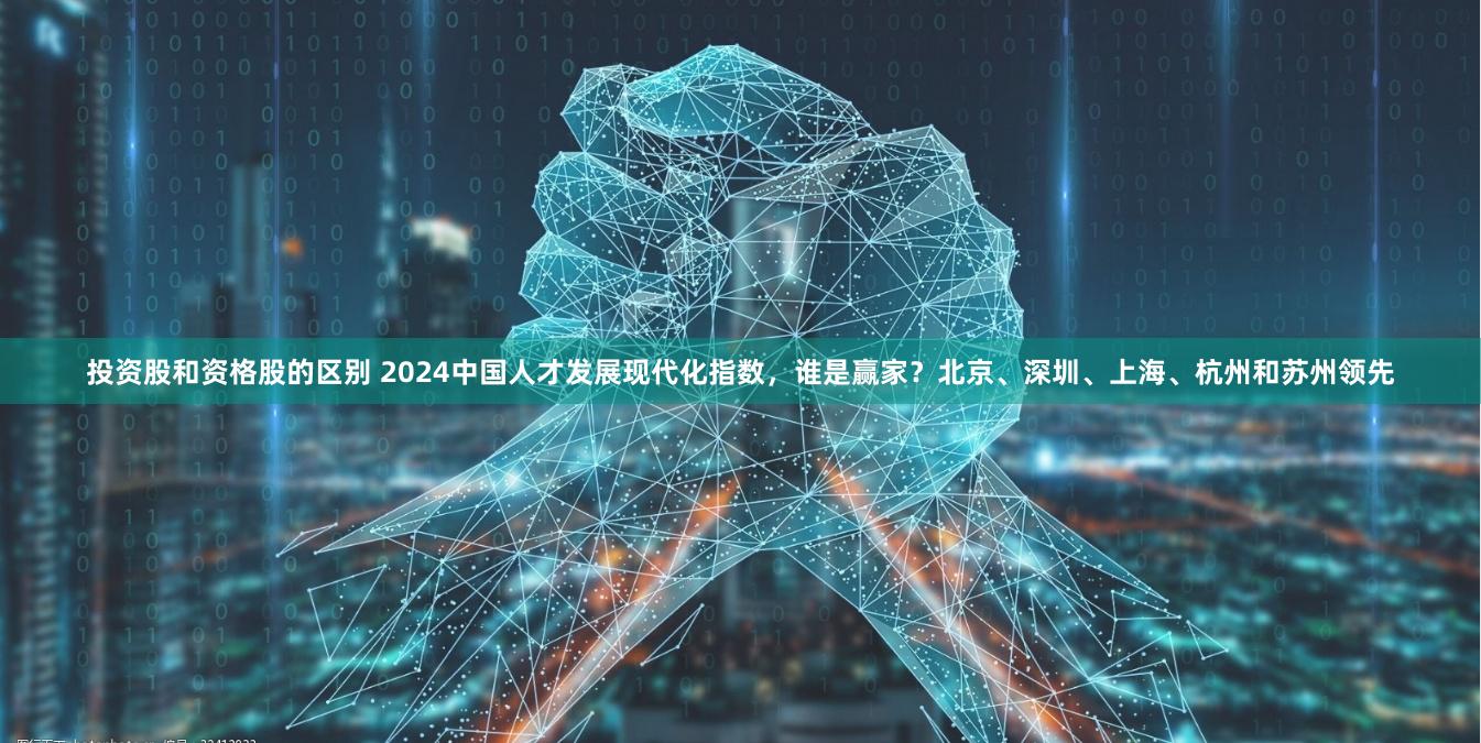 投资股和资格股的区别 2024中国人才发展现代化指数，谁是赢家？北京、深圳、上海、杭州和苏州领先