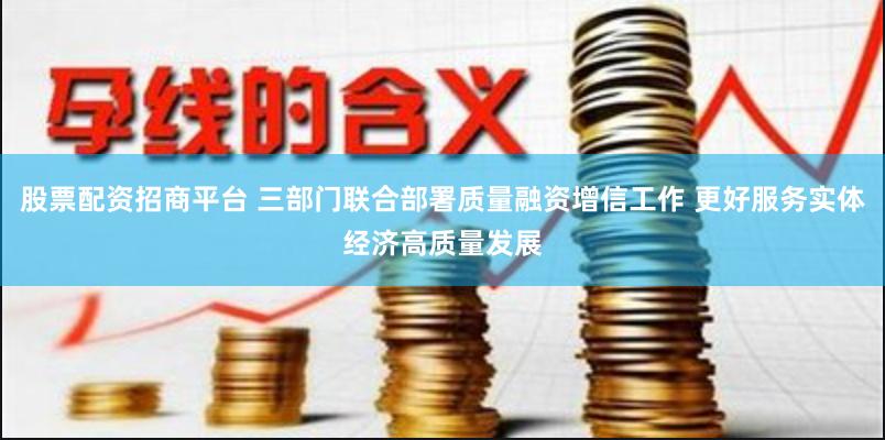 股票配资招商平台 三部门联合部署质量融资增信工作 更好服务实体经济高质量发展