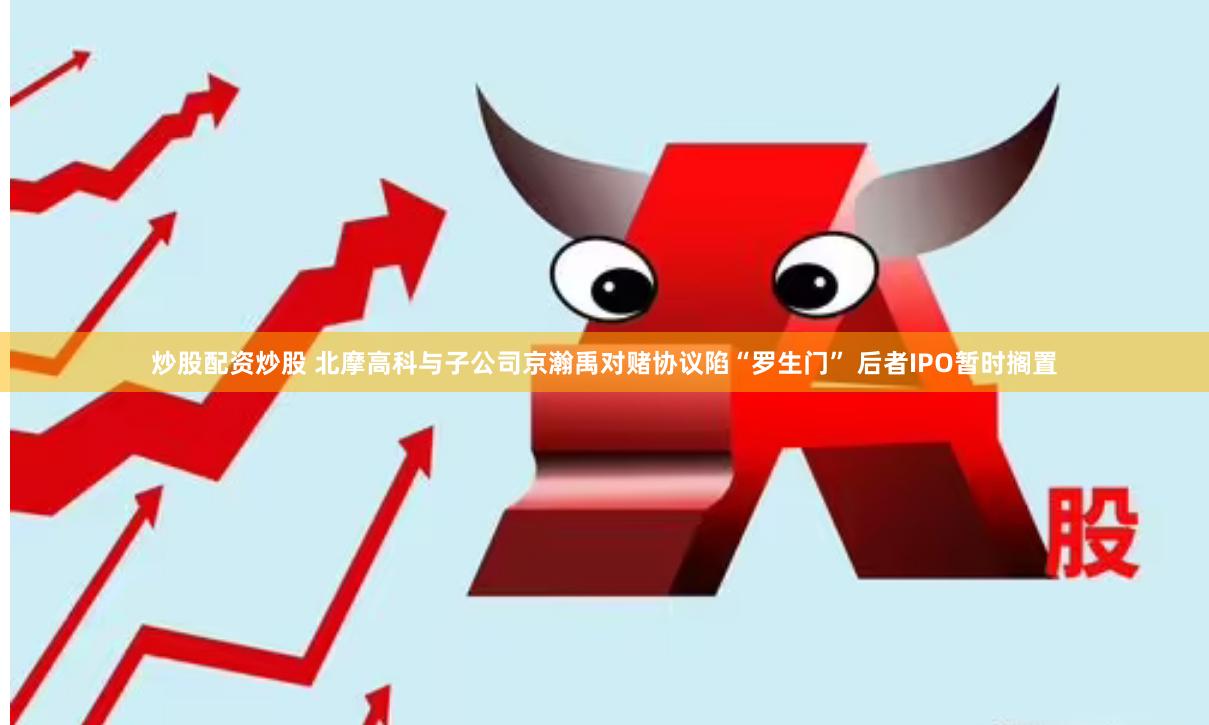 炒股配资炒股 北摩高科与子公司京瀚禹对赌协议陷“罗生门” 后者IPO暂时搁置