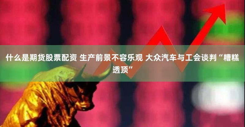 什么是期货股票配资 生产前景不容乐观 大众汽车与工会谈判“糟糕透顶”