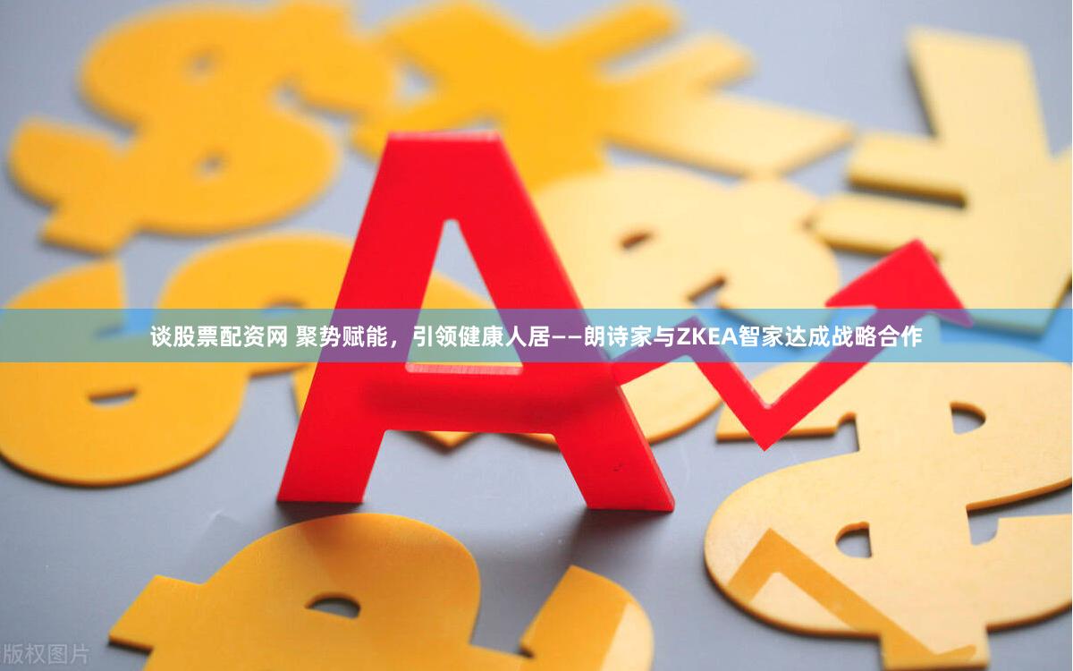 谈股票配资网 聚势赋能，引领健康人居——朗诗家与ZKEA智家达成战略合作