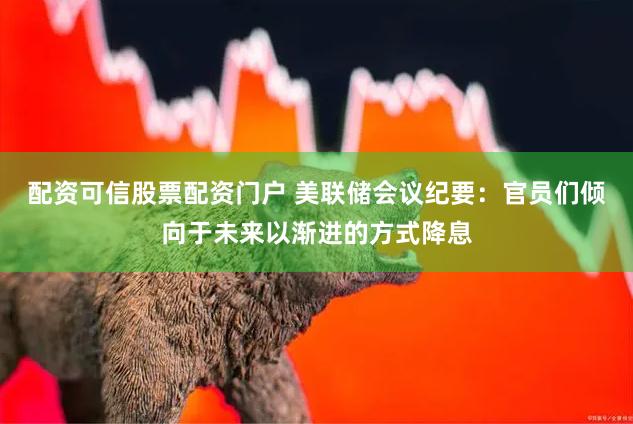 配资可信股票配资门户 美联储会议纪要：官员们倾向于未来以渐进的方式降息