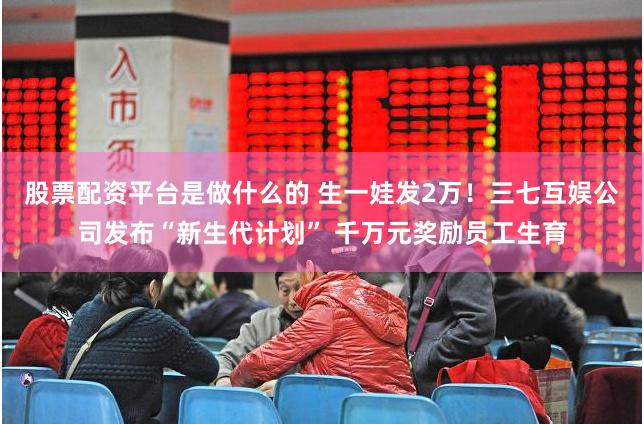 股票配资平台是做什么的 生一娃发2万！三七互娱公司发布“新生代计划” 千万元奖励员工生育