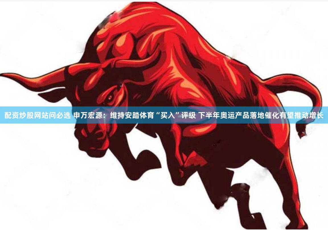 配资炒股网站问必选 申万宏源：维持安踏体育“买入”评级 下半年奥运产品落地催化有望推动增长