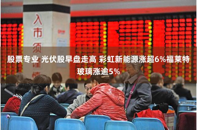 股票专业 光伏股早盘走高 彩虹新能源涨超6%福莱特玻璃涨逾5%