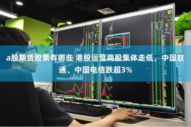 a股期货股票有哪些 港股运营商股集体走低，中国联通、中国电信跌超3%