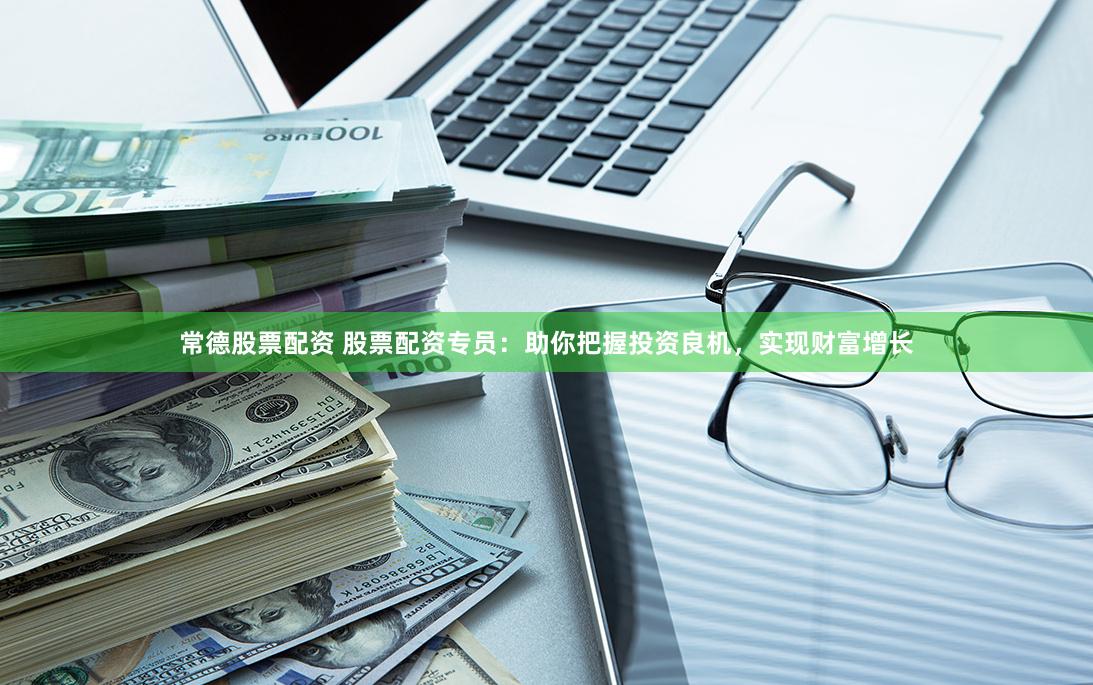 常德股票配资 股票配资专员：助你把握投资良机，实现财富增长