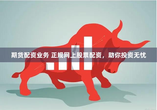 期货配资业务 正规网上股票配资，助你投资无忧