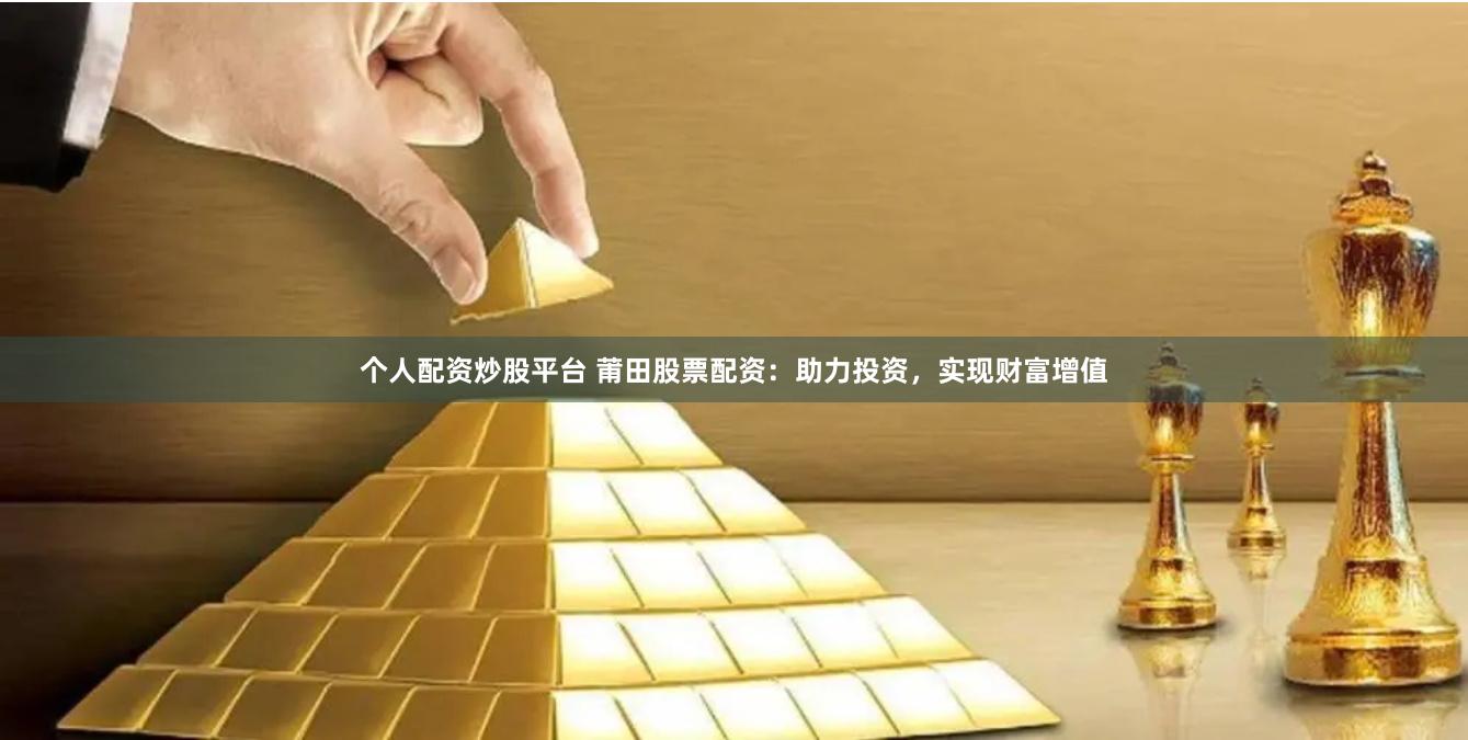 个人配资炒股平台 莆田股票配资：助力投资，实现财富增值