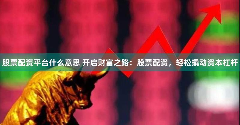 股票配资平台什么意思 开启财富之路：股票配资，轻松撬动资本杠杆