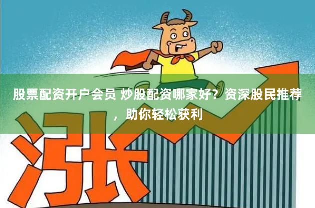 股票配资开户会员 炒股配资哪家好？资深股民推荐，助你轻松获利