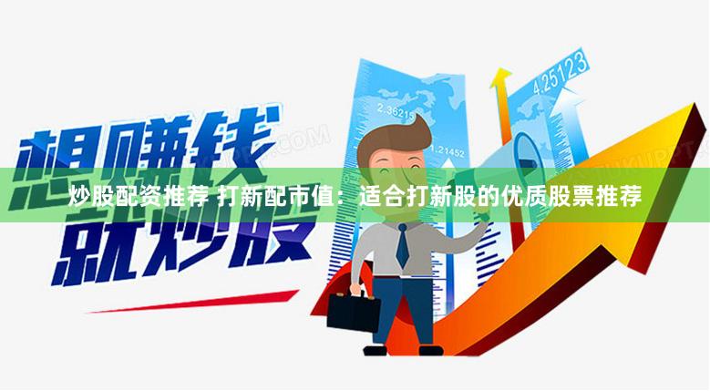 炒股配资推荐 打新配市值：适合打新股的优质股票推荐