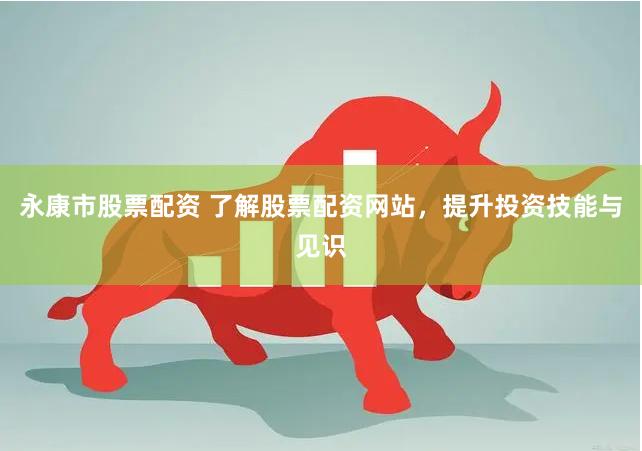 永康市股票配资 了解股票配资网站，提升投资技能与见识