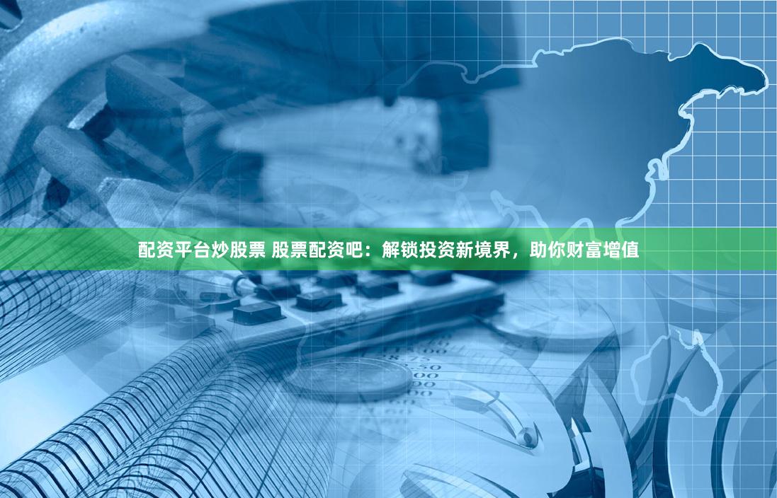 配资平台炒股票 股票配资吧：解锁投资新境界，助你财富增值
