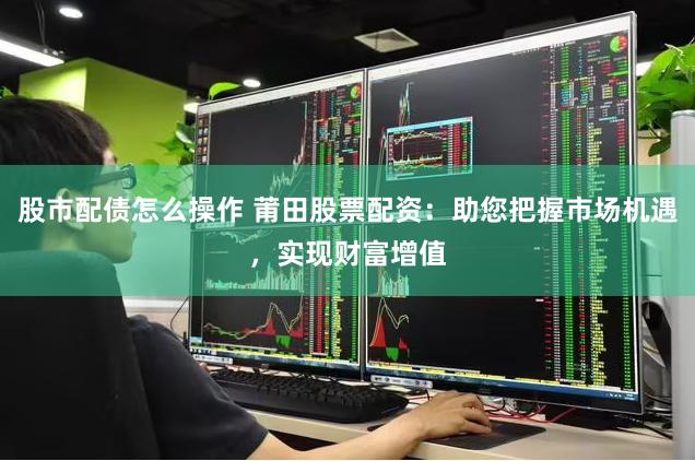 股市配债怎么操作 莆田股票配资：助您把握市场机遇，实现财富增值