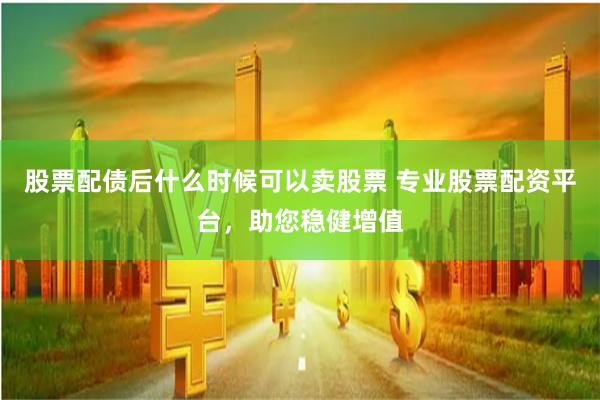 股票配债后什么时候可以卖股票 专业股票配资平台，助您稳健增值