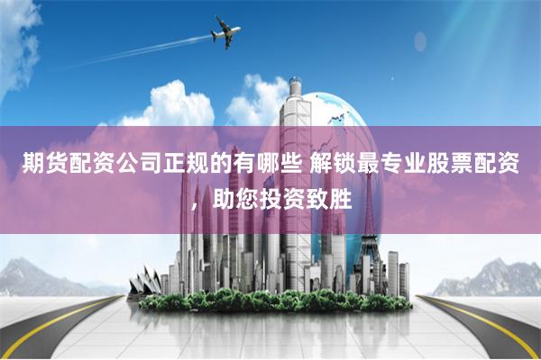 期货配资公司正规的有哪些 解锁最专业股票配资，助您投资致胜
